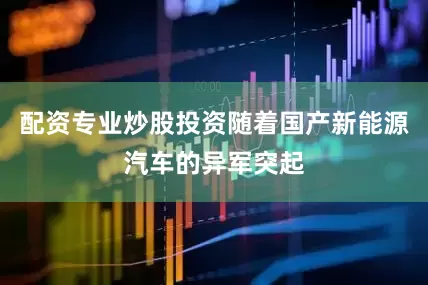 配资专业炒股投资随着国产新能源汽车的异军突起