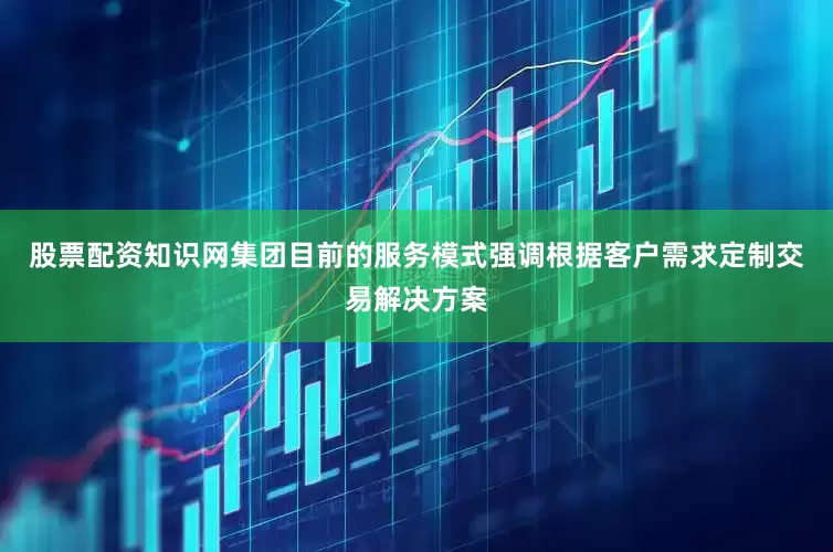 股票配资知识网集团目前的服务模式强调根据客户需求定制交易解决方案